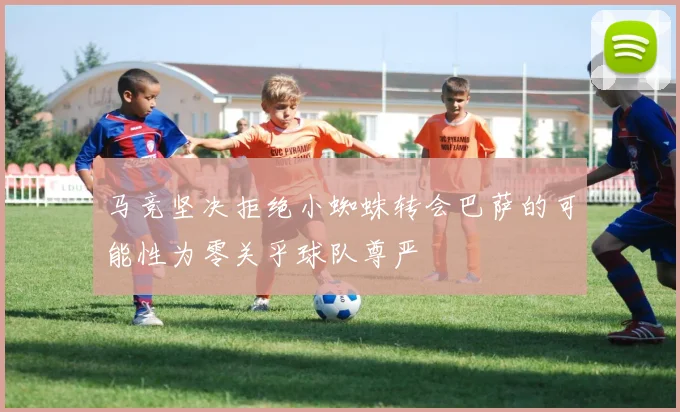 马竞坚决拒绝小蜘蛛转会巴萨的可能性为零关乎球队尊严