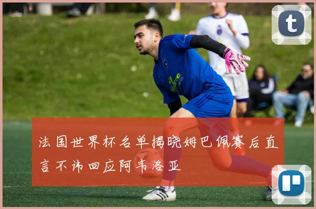 法国世界杯名单揭晓姆巴佩赛后直言不讳回应阿韦洛亚