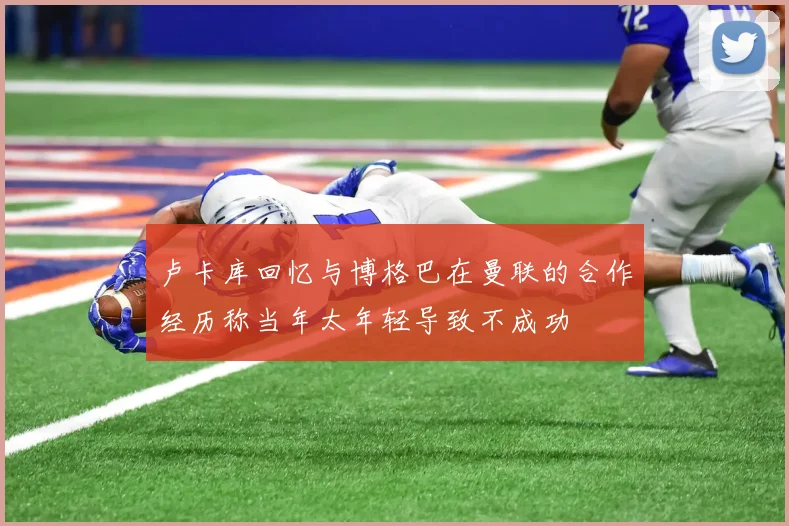 卢卡库回忆与博格巴在曼联的合作经历称当年太年轻导致不成功