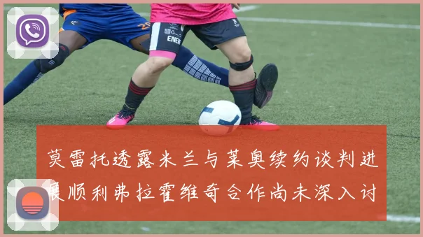 莫雷托透露米兰与莱奥续约谈判进展顺利弗拉霍维奇合作尚未深入讨论