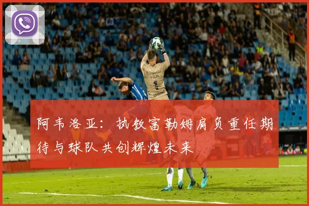 阿韦洛亚：执教富勒姆肩负重任期待与球队共创辉煌未来