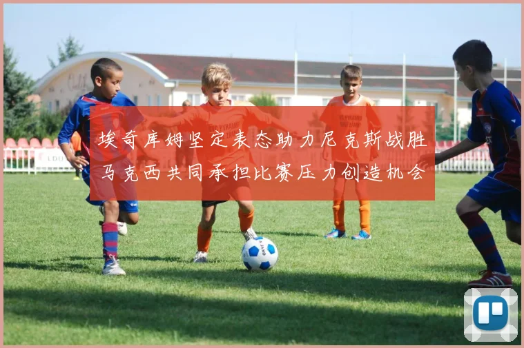 埃奇库姆坚定表态助力尼克斯战胜马克西共同承担比赛压力创造机会