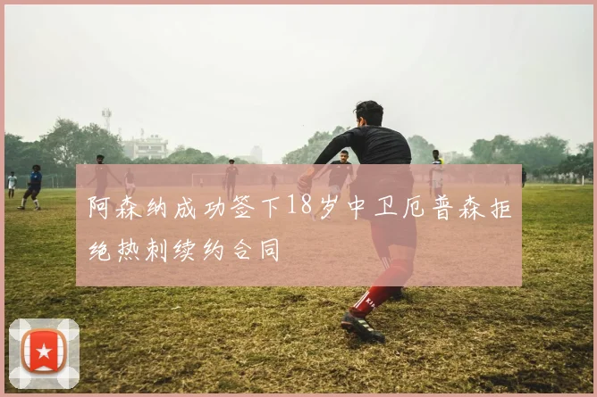 阿森纳成功签下18岁中卫厄普森拒绝热刺续约合同