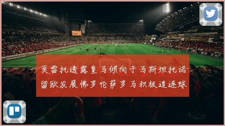 莫雷托透露皇马倾向于马斯坦托诺留欧发展佛罗伦萨罗马积极追逐球员