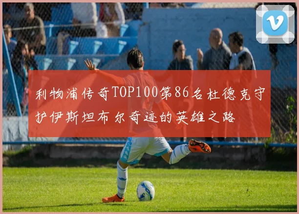 利物浦传奇TOP100第86名杜德克守护伊斯坦布尔奇迹的英雄之路