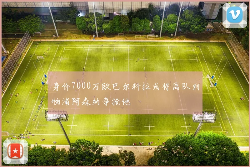 身价7000万欧巴尔科拉或将离队利物浦阿森纳争抢他