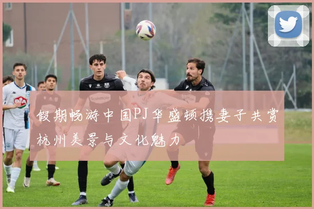 假期畅游中国PJ华盛顿携妻子共赏杭州美景与文化魅力