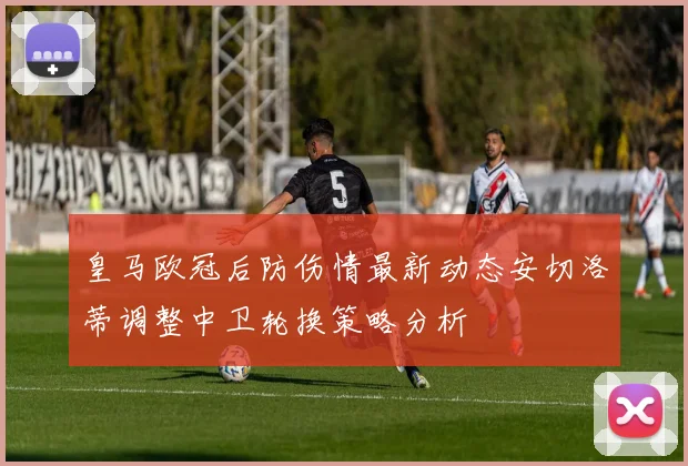 皇马欧冠后防伤情最新动态安切洛蒂调整中卫轮换策略分析