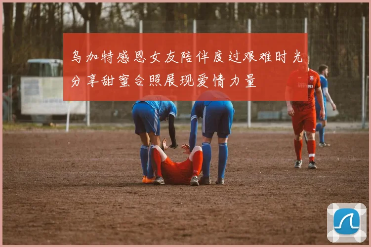 乌加特感恩女友陪伴度过艰难时光分享甜蜜合照展现爱情力量