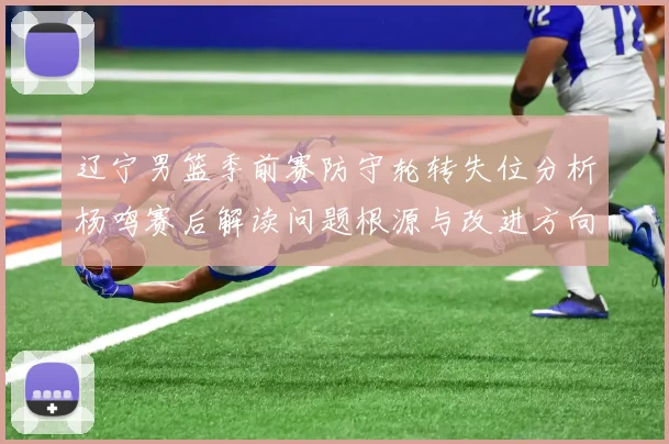 辽宁男篮季前赛防守轮转失位分析杨鸣赛后解读问题根源与改进方向