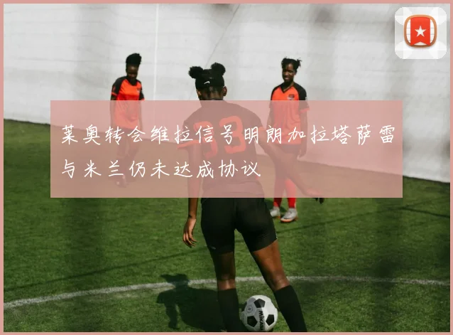莱奥转会维拉信号明朗加拉塔萨雷与米兰仍未达成协议