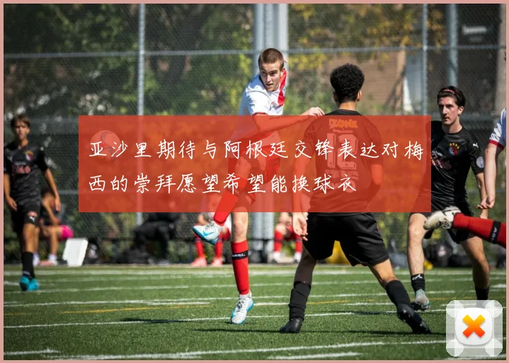 亚沙里期待与阿根廷交锋表达对梅西的崇拜愿望希望能换球衣