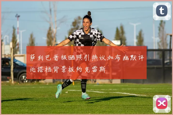 萨利巴晋级晒照引热议加布幽默评论搭档背景板约克雷斯