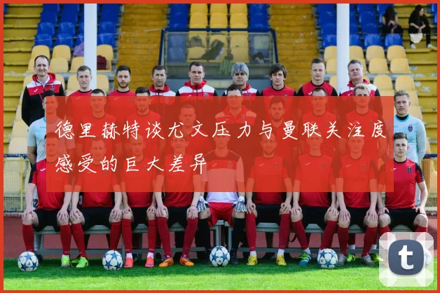 德里赫特谈尤文压力与曼联关注度感受的巨大差异