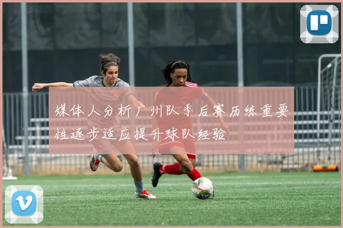 媒体人分析广州队季后赛历练重要性逐步适应提升球队经验