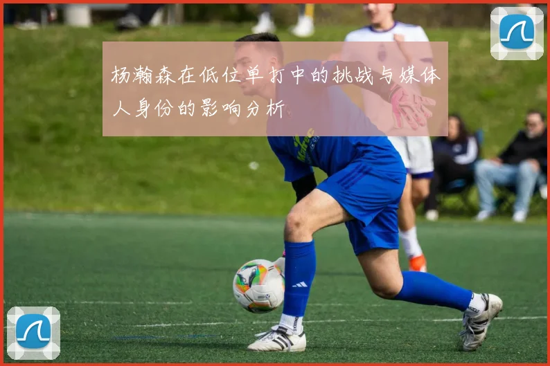 杨瀚森在低位单打中的挑战与媒体人身份的影响分析