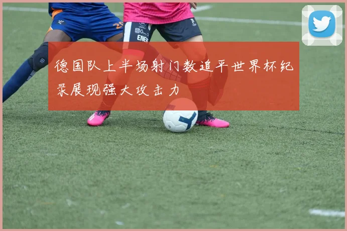 德国队上半场射门数追平世界杯纪录展现强大攻击力