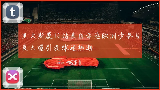 里夫斯厦门站亲自示范欧洲步参与度火爆引发球迷热潮