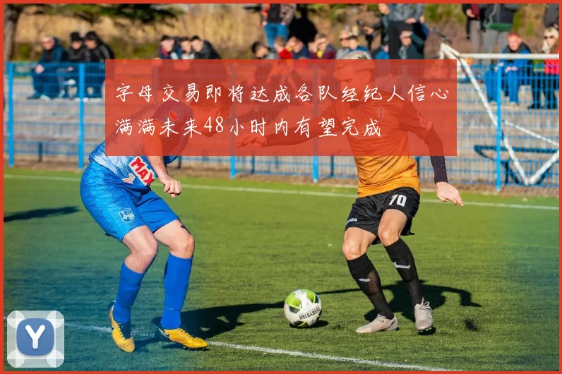 字母交易即将达成各队经纪人信心满满未来48小时内有望完成